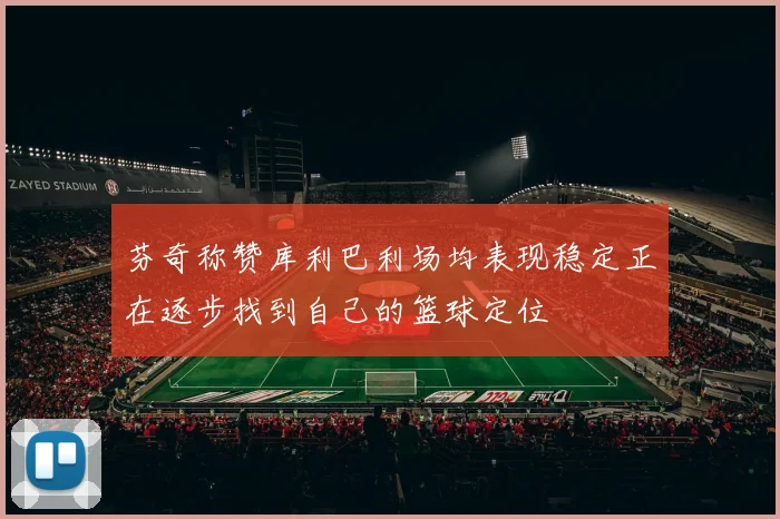 芬奇称赞库利巴利场均表现稳定正在逐步找到自己的篮球定位