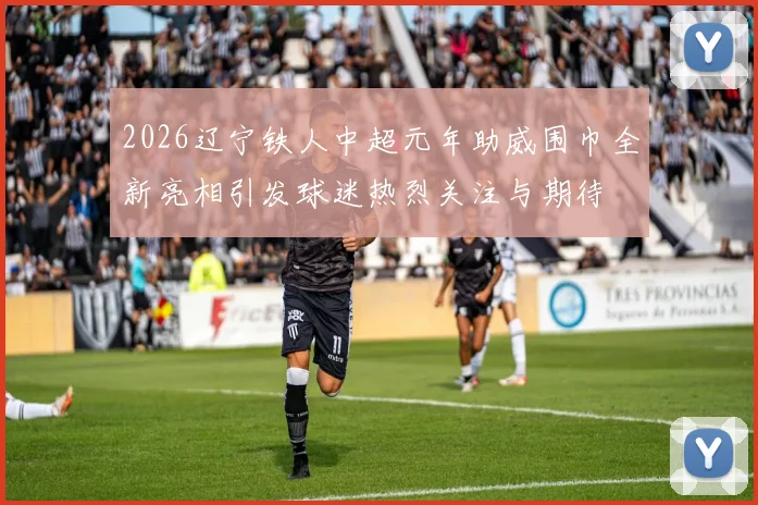 2026辽宁铁人中超元年助威围巾全新亮相引发球迷热烈关注与期待