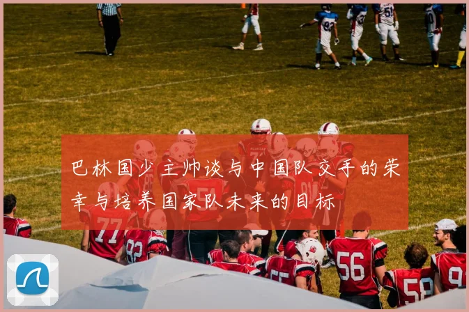 巴林国少主帅谈与中国队交手的荣幸与培养国家队未来的目标
