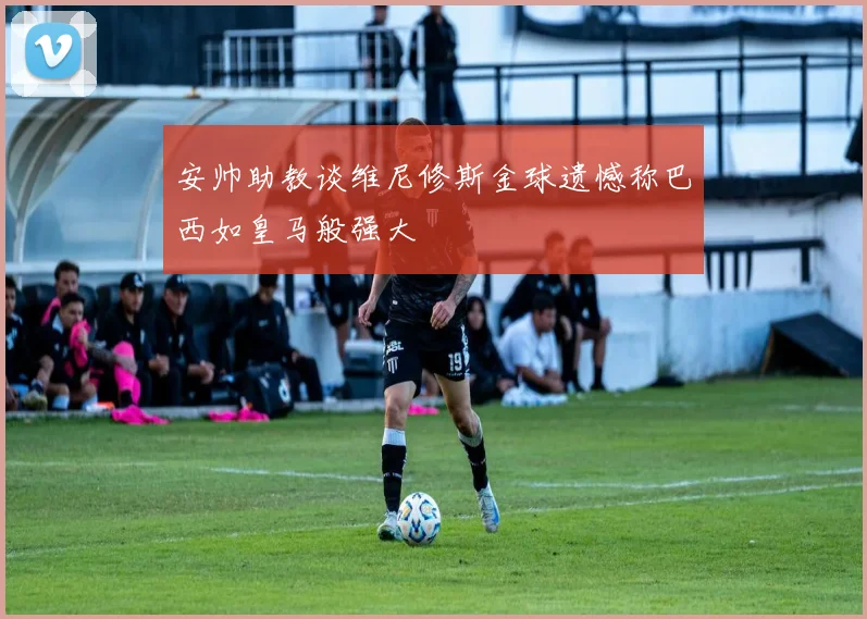 安帅助教谈维尼修斯金球遗憾称巴西如皇马般强大