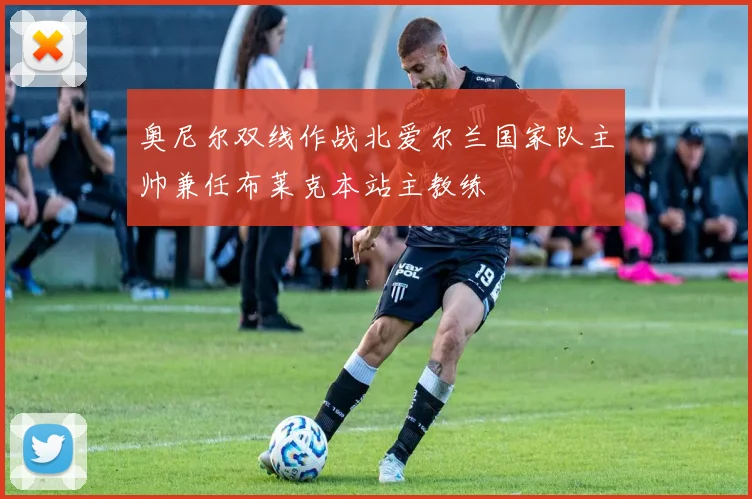 奥尼尔双线作战北爱尔兰国家队主帅兼任布莱克本站主教练