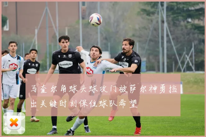 马奎尔角球头球攻门被萨尔神勇挡出关键时刻保住球队希望