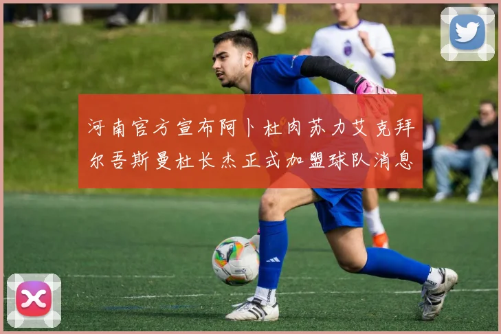 河南官方宣布阿卜杜肉苏力艾克拜尔吾斯曼杜长杰正式加盟球队消息