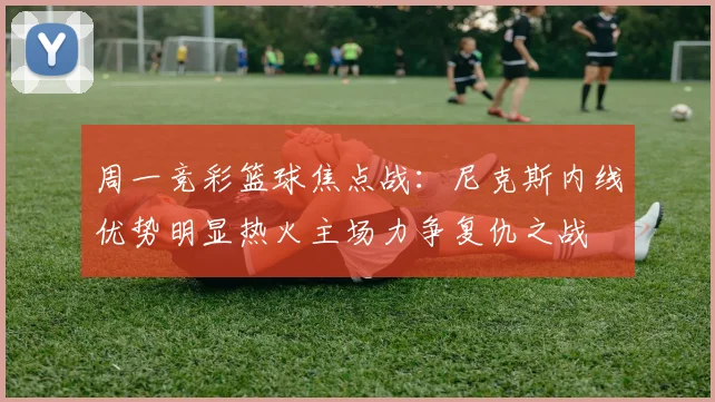 周一竞彩篮球焦点战：尼克斯内线优势明显热火主场力争复仇之战