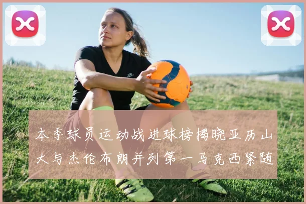 本季球员运动战进球榜揭晓亚历山大与杰伦布朗并列第一马克西紧随其后