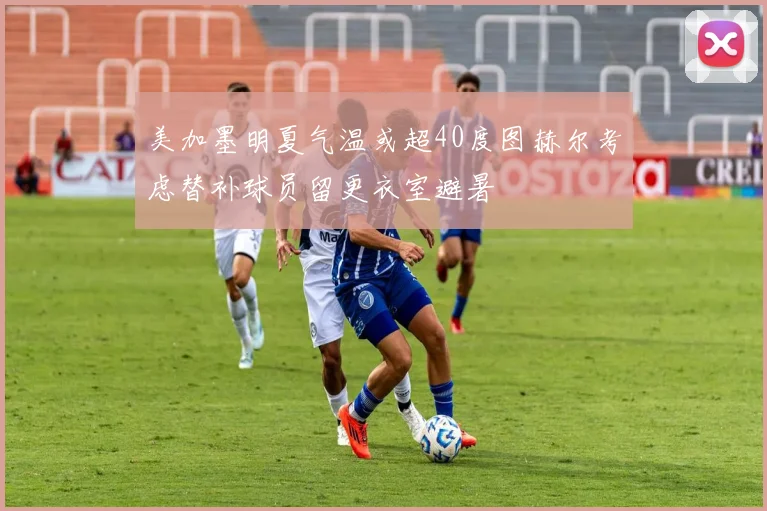 美加墨明夏气温或超40度图赫尔考虑替补球员留更衣室避暑