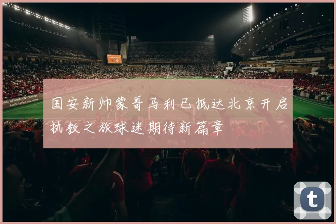 国安新帅蒙哥马利已抵达北京开启执教之旅球迷期待新篇章