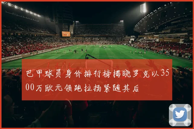 巴甲球员身价排行榜揭晓罗克以3500万欧元领跑拉扬紧随其后
