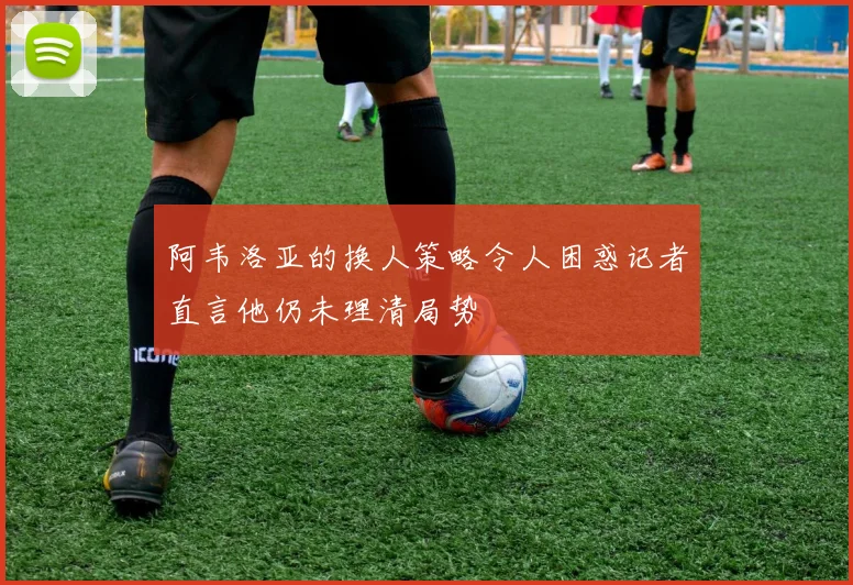 阿韦洛亚的换人策略令人困惑记者直言他仍未理清局势