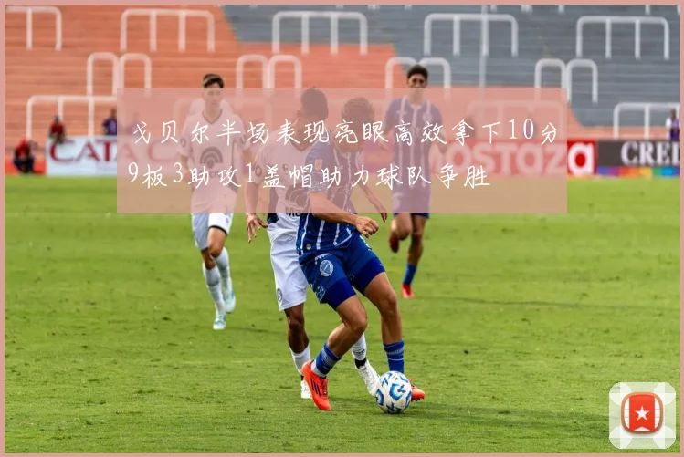 戈贝尔半场表现亮眼高效拿下10分9板3助攻1盖帽助力球队争胜