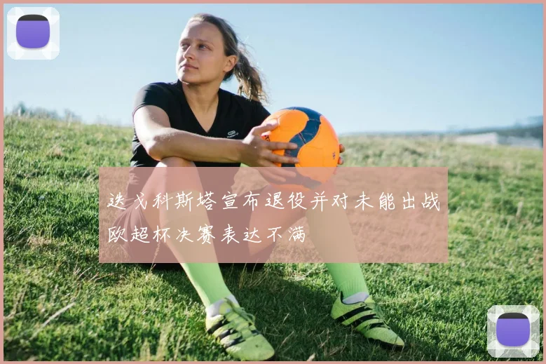 迭戈科斯塔宣布退役并对未能出战欧超杯决赛表达不满
