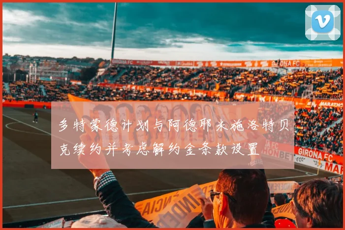 多特蒙德计划与阿德耶米施洛特贝克续约并考虑解约金条款设置