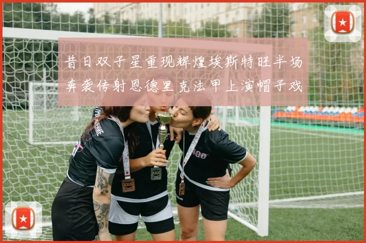 昔日双子星重现辉煌埃斯特旺半场奔袭传射恩德里克法甲上演帽子戏法