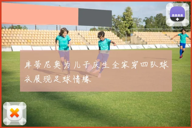 库蒂尼奥为儿子庆生全家穿四队球衣展现足球情缘