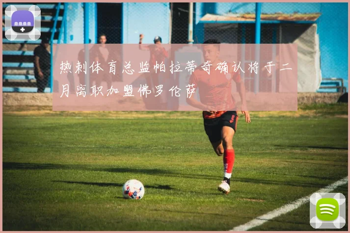 热刺体育总监帕拉蒂奇确认将于二月离职加盟佛罗伦萨