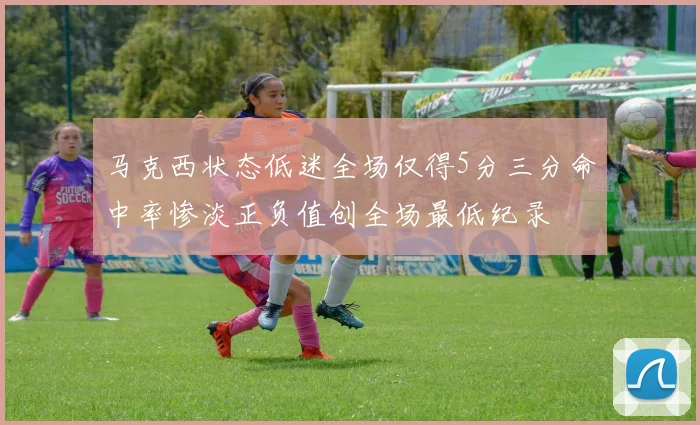 马克西状态低迷全场仅得5分三分命中率惨淡正负值创全场最低纪录