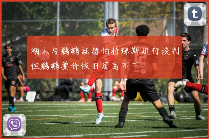 湖人与鹈鹕就赫伯特琼斯进行谈判但鹈鹕要价依旧居高不下