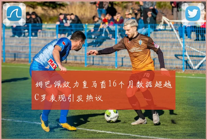 姆巴佩效力皇马首16个月数据超越C罗表现引发热议