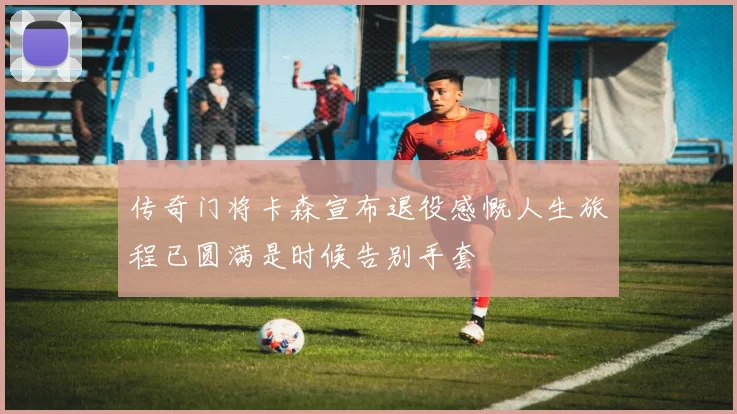 传奇门将卡森宣布退役感慨人生旅程已圆满是时候告别手套