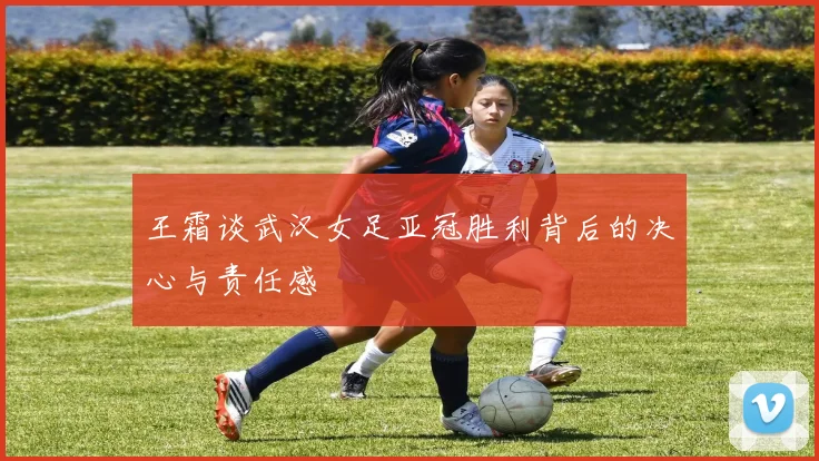 王霜谈武汉女足亚冠胜利背后的决心与责任感