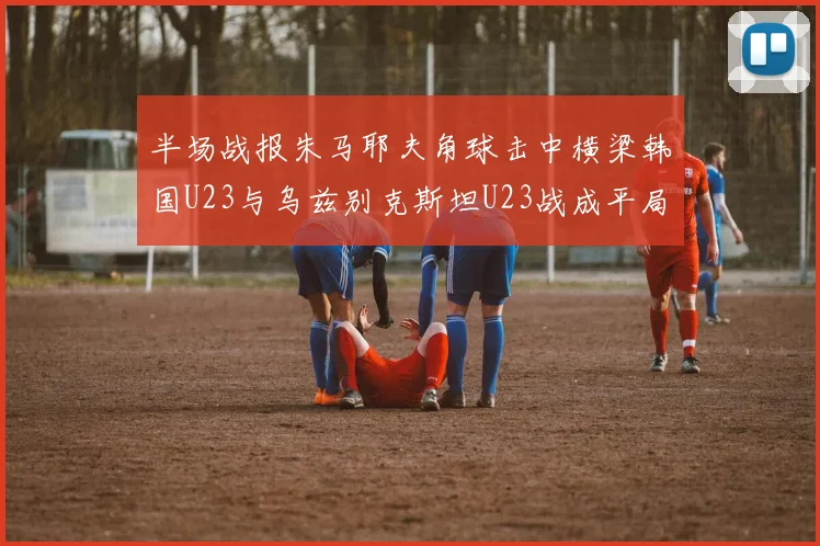 半场战报朱马耶夫角球击中横梁韩国U23与乌兹别克斯坦U23战成平局