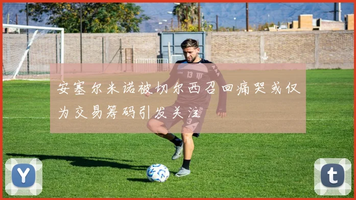 安塞尔米诺被切尔西召回痛哭或仅为交易筹码引发关注