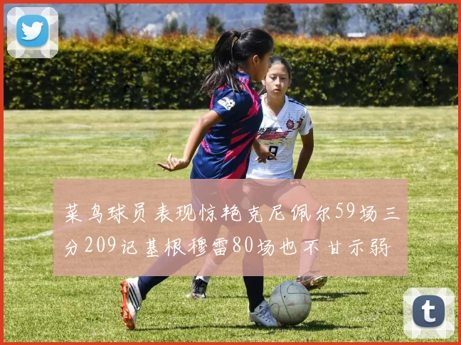 菜鸟球员表现惊艳克尼佩尔59场三分209记基根穆雷80场也不甘示弱