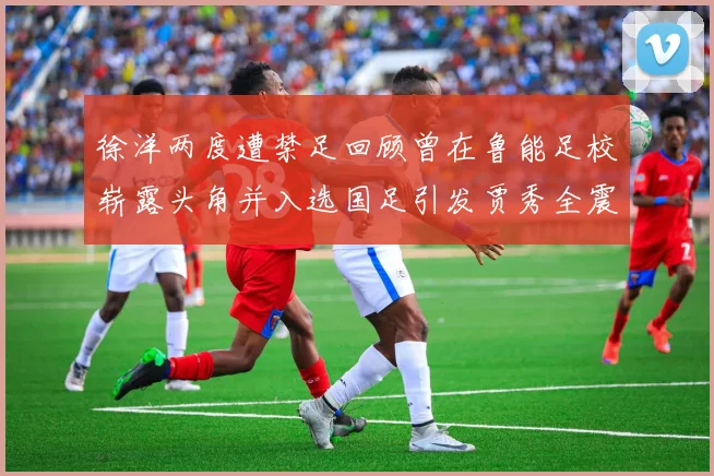 徐洋两度遭禁足回顾曾在鲁能足校崭露头角并入选国足引发贾秀全震惊