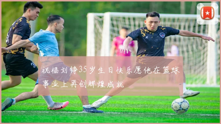 祝福刘铮35岁生日快乐愿他在篮球事业上再创辉煌成就