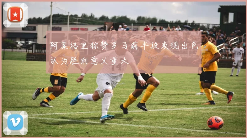 阿莱格里称赞罗马前半段表现出色认为胜利意义重大