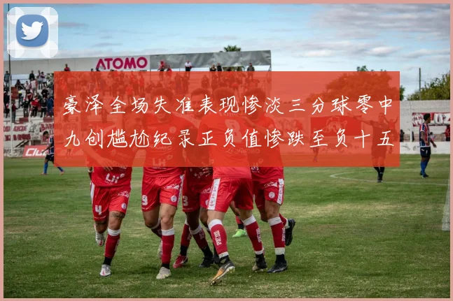 豪泽全场失准表现惨淡三分球零中九创尴尬纪录正负值惨跌至负十五