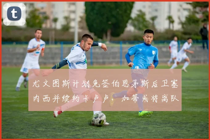 尤文图斯计划免签伯恩茅斯后卫塞内西并续约卡卢卢，加蒂或将离队