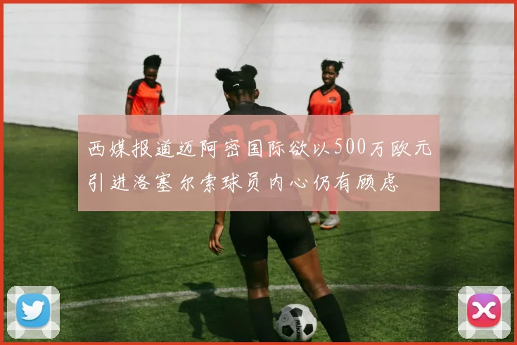 西媒报道迈阿密国际欲以500万欧元引进洛塞尔索球员内心仍有顾虑