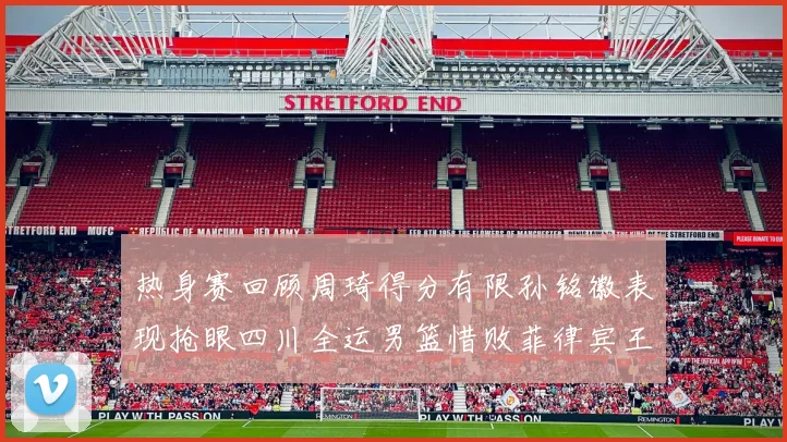 热身赛回顾周琦得分有限孙铭徽表现抢眼四川全运男篮惜败菲律宾王牌队