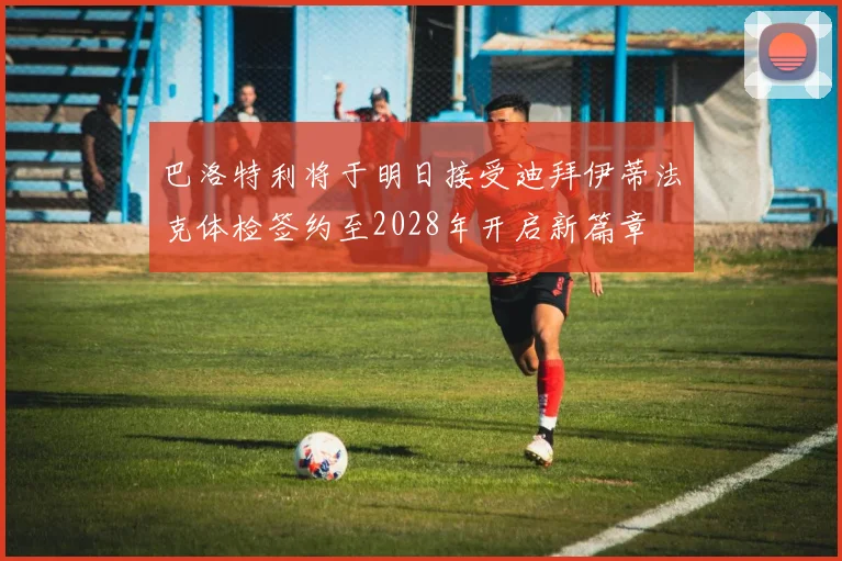 巴洛特利将于明日接受迪拜伊蒂法克体检签约至2028年开启新篇章