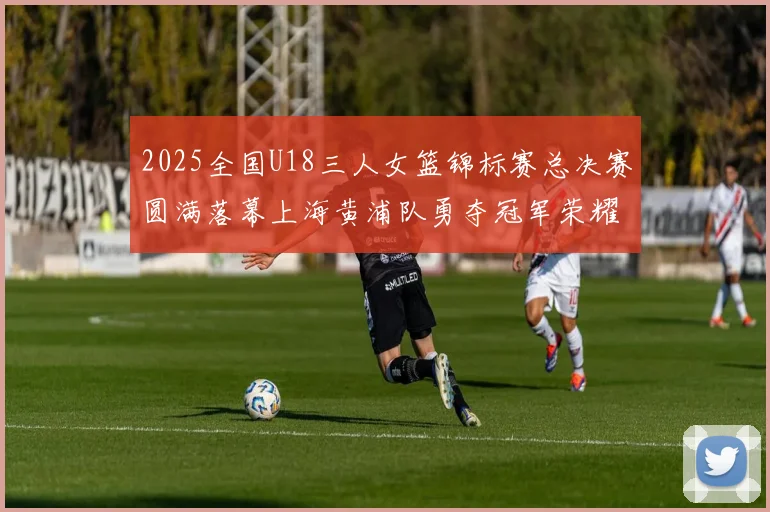2025全国U18三人女篮锦标赛总决赛圆满落幕上海黄浦队勇夺冠军荣耀