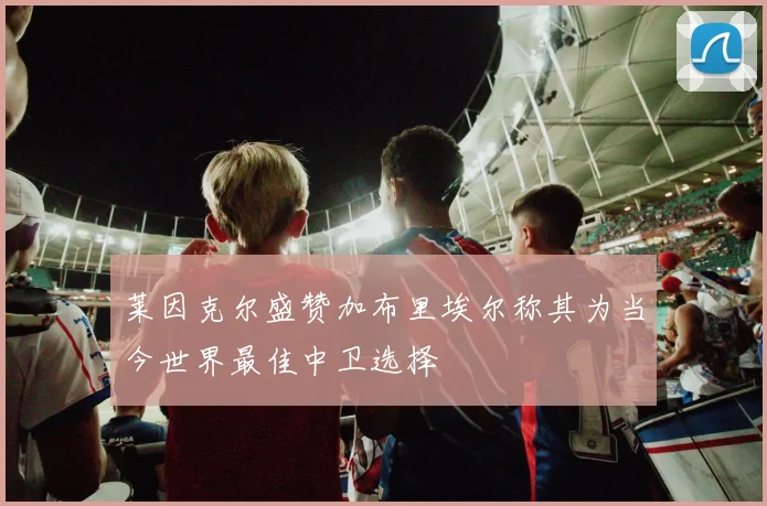 莱因克尔盛赞加布里埃尔称其为当今世界最佳中卫选择