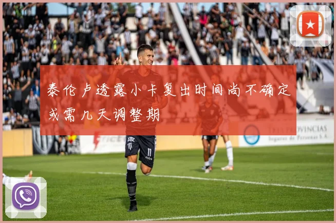泰伦卢透露小卡复出时间尚不确定或需几天调整期